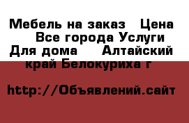 Мебель на заказ › Цена ­ 0 - Все города Услуги » Для дома   . Алтайский край,Белокуриха г.